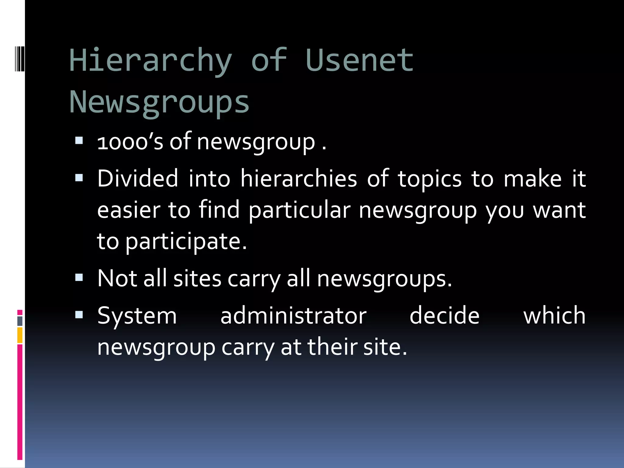 Hierarchy of Usenet
Newsgroups
 1000’s of newsgroup .
 Divided into hierarchies of topics to make it
easier to find particular newsgroup you want
to participate.
 Not all sites carry all newsgroups.
 System administrator decide which
newsgroup carry at their site.
 