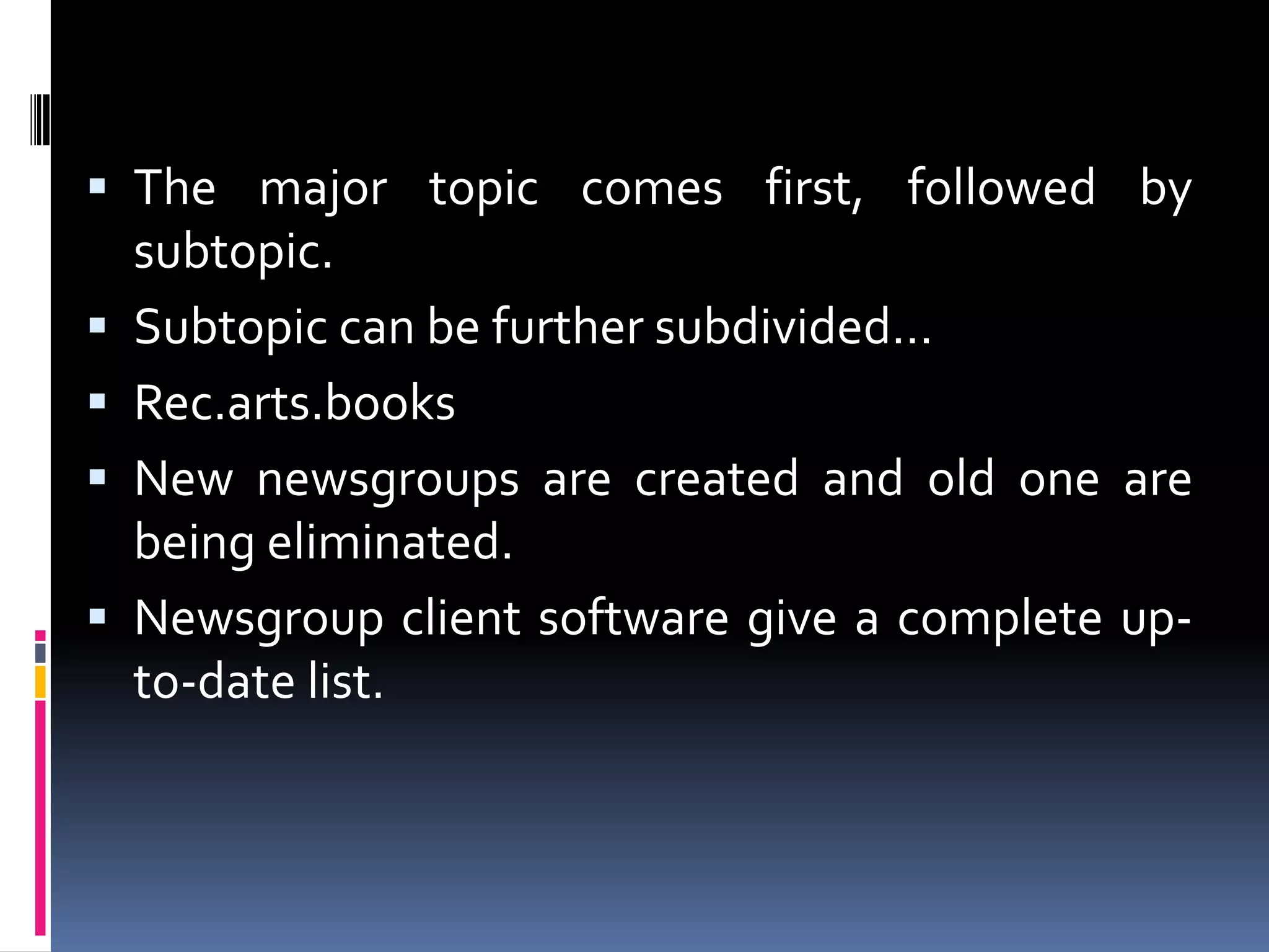  The major topic comes first, followed by
subtopic.
 Subtopic can be further subdivided…
 Rec.arts.books
 New newsgroups are created and old one are
being eliminated.
 Newsgroup client software give a complete up-
to-date list.
 