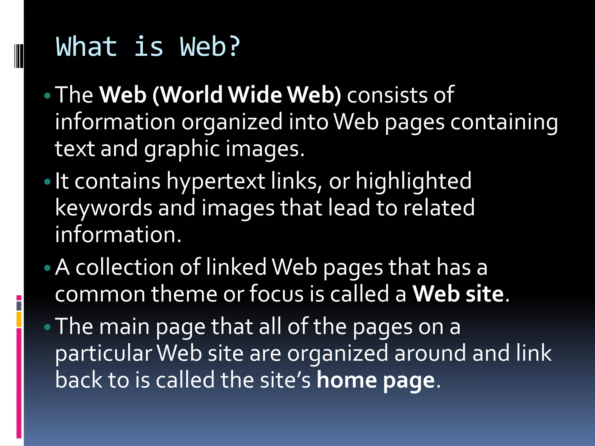 What is Web?
•The Web (World WideWeb) consists of
information organized intoWeb pages containing
text and graphic images.
•It contains hypertext links, or highlighted
keywords and images that lead to related
information.
•A collection of linkedWeb pages that has a
common theme or focus is called a Web site.
•The main page that all of the pages on a
particularWeb site are organized around and link
back to is called the site’s home page.
 