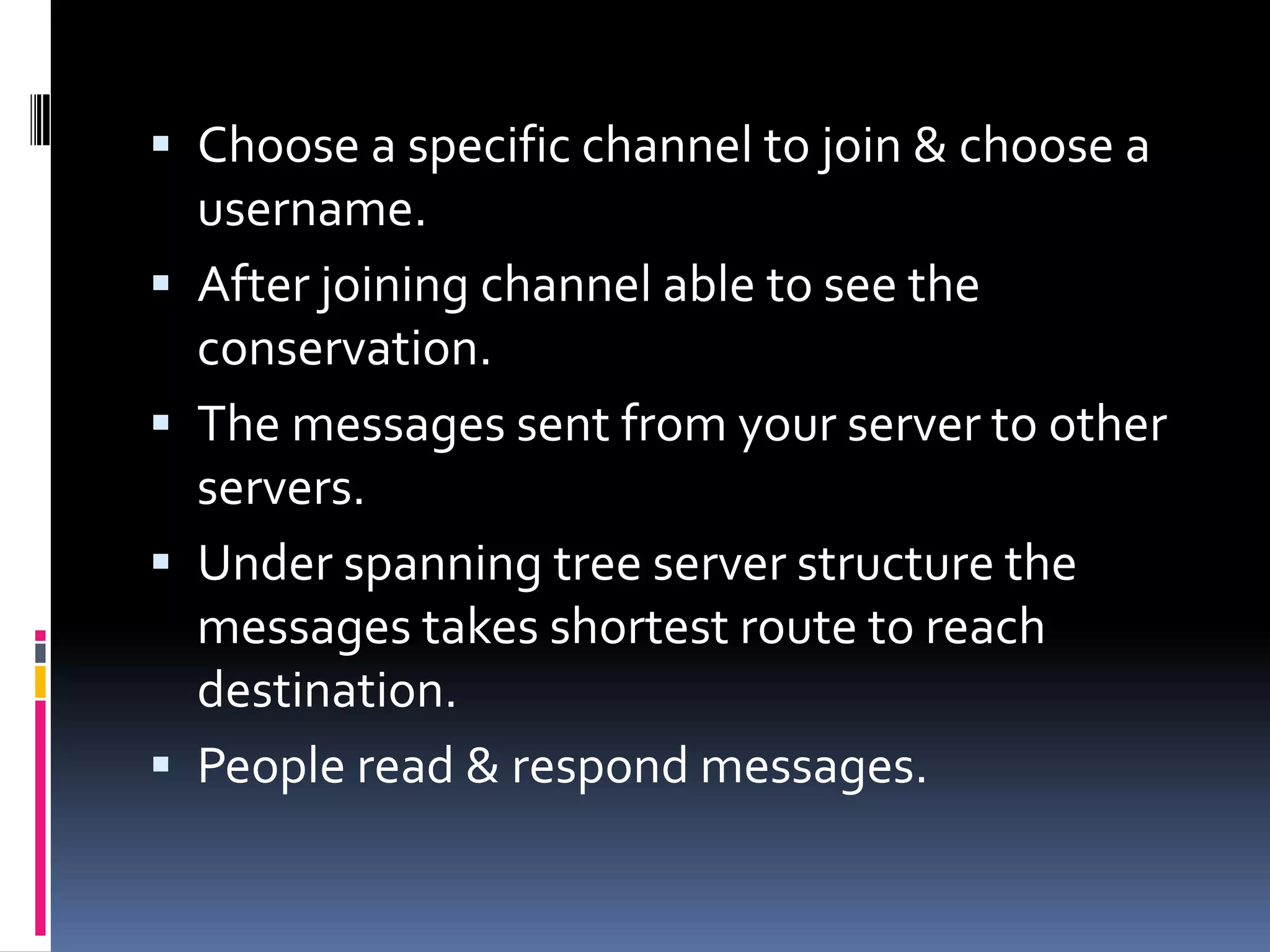  Choose a specific channel to join & choose a
username.
 After joining channel able to see the
conservation.
 The messages sent from your server to other
servers.
 Under spanning tree server structure the
messages takes shortest route to reach
destination.
 People read & respond messages.
 