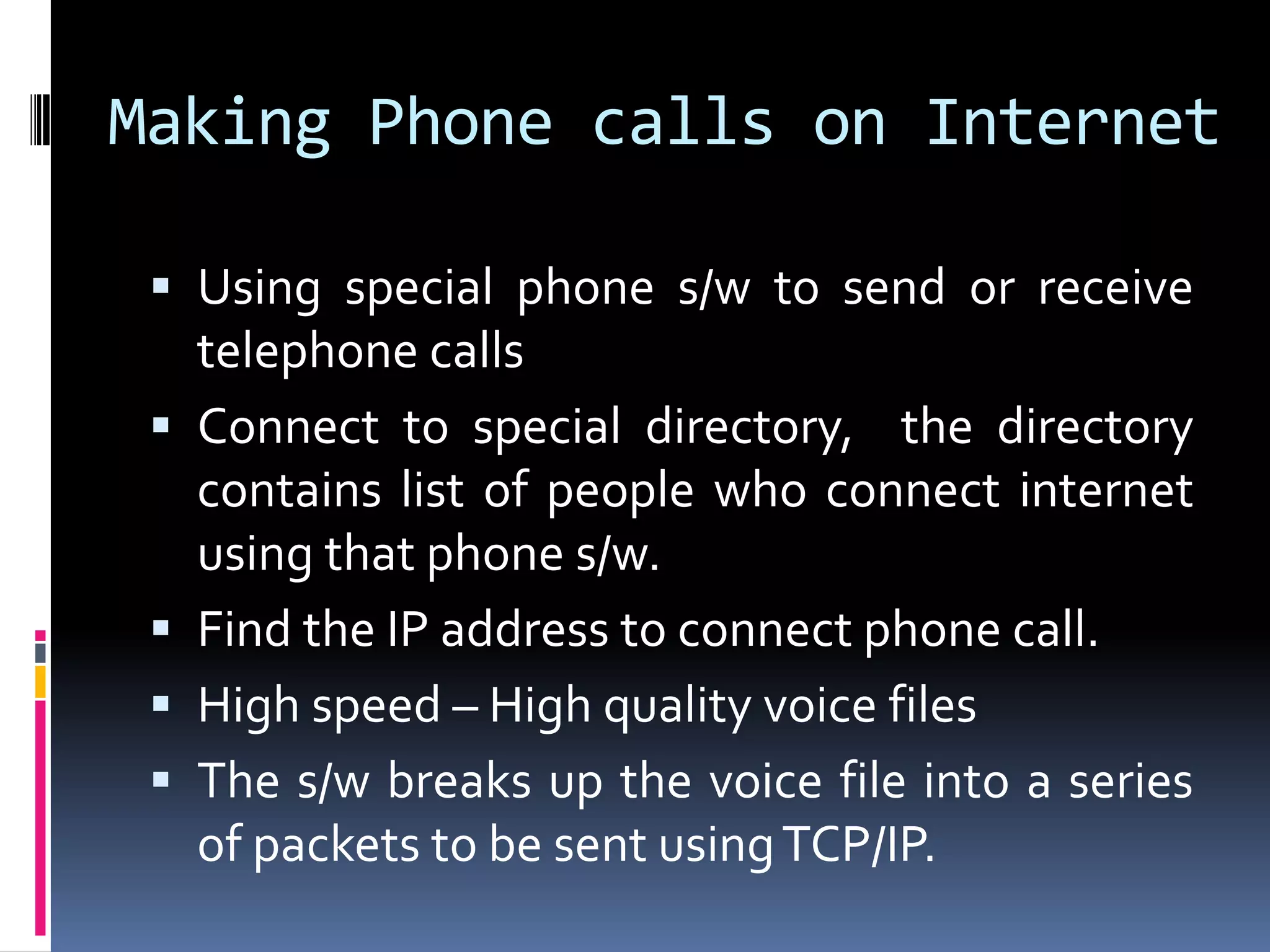 Making Phone calls on Internet
 Using special phone s/w to send or receive
telephone calls
 Connect to special directory, the directory
contains list of people who connect internet
using that phone s/w.
 Find the IP address to connect phone call.
 High speed – High quality voice files
 The s/w breaks up the voice file into a series
of packets to be sent usingTCP/IP.
 