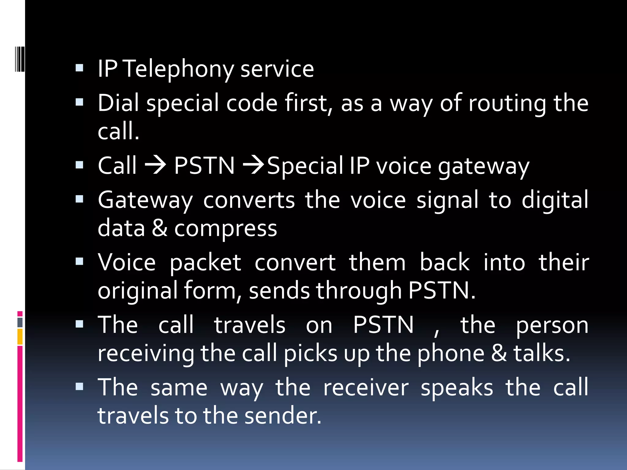  IPTelephony service
 Dial special code first, as a way of routing the
call.
 Call  PSTN Special IP voice gateway
 Gateway converts the voice signal to digital
data & compress
 Voice packet convert them back into their
original form, sends through PSTN.
 The call travels on PSTN , the person
receiving the call picks up the phone & talks.
 The same way the receiver speaks the call
travels to the sender.
 