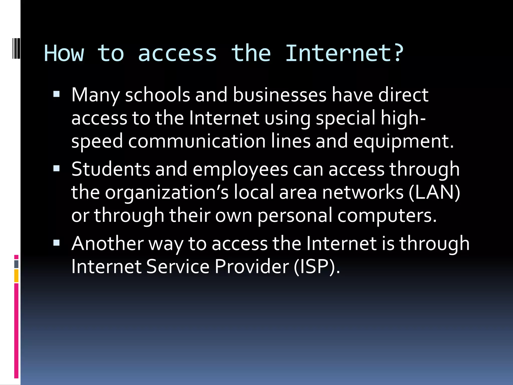 How to access the Internet?
 Many schools and businesses have direct
access to the Internet using special high-
speed communication lines and equipment.
 Students and employees can access through
the organization’s local area networks (LAN)
or through their own personal computers.
 Another way to access the Internet is through
Internet Service Provider (ISP).
 