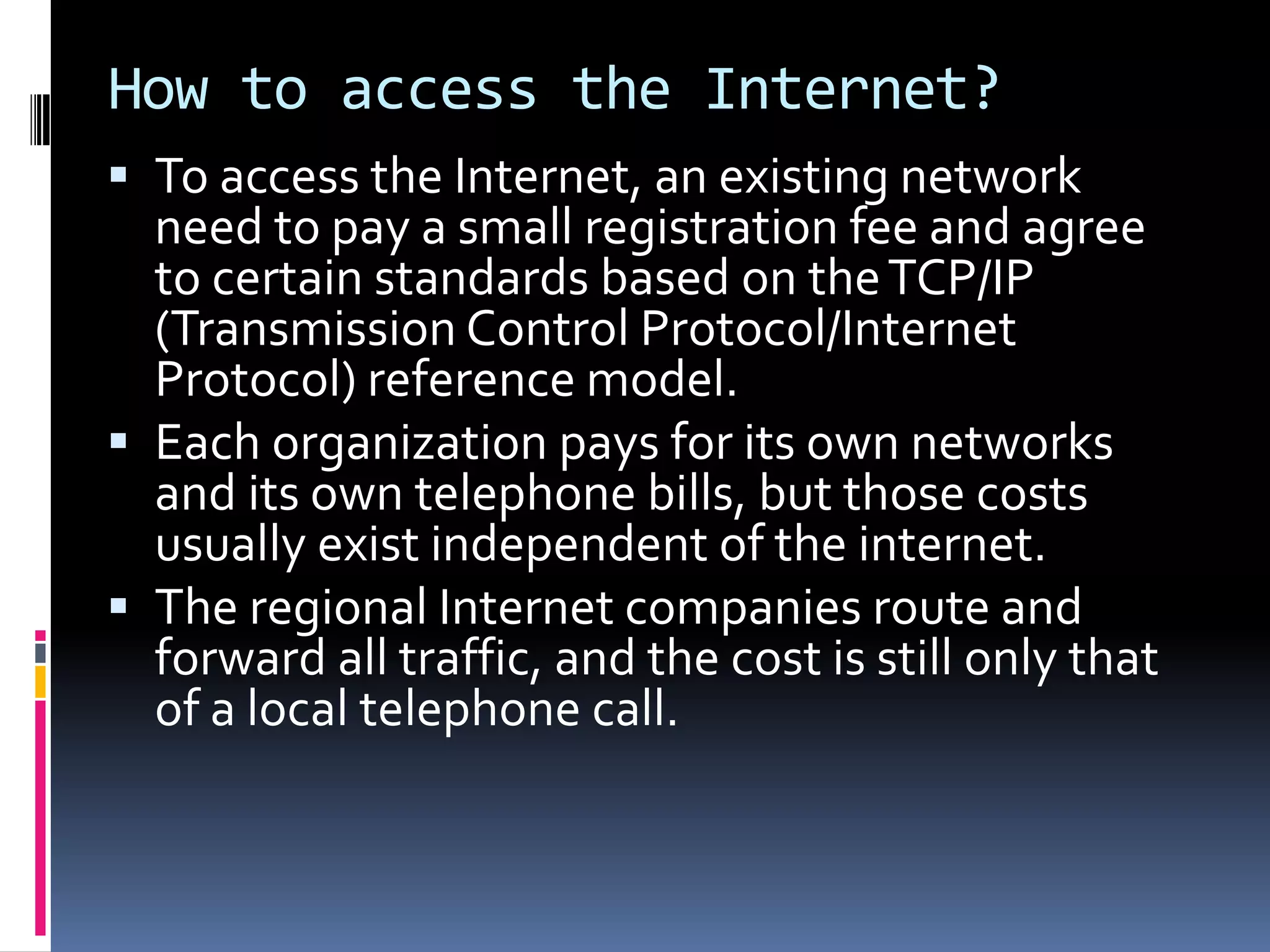 How to access the Internet?
 To access the Internet, an existing network
need to pay a small registration fee and agree
to certain standards based on theTCP/IP
(Transmission Control Protocol/Internet
Protocol) reference model.
 Each organization pays for its own networks
and its own telephone bills, but those costs
usually exist independent of the internet.
 The regional Internet companies route and
forward all traffic, and the cost is still only that
of a local telephone call.
 