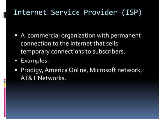 Internet Service Provider (ISP)
 A commercial organization with permanent
connection to the Internet that sells
temporary connections to subscribers.
 Examples:
 Prodigy, America Online, Microsoft network,
AT&T Networks.
 