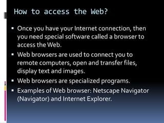 How to access the Web?
 Once you have your Internet connection, then
you need special software called a browser to
access theWeb.
 Web browsers are used to connect you to
remote computers, open and transfer files,
display text and images.
 Web browsers are specialized programs.
 Examples ofWeb browser: Netscape Navigator
(Navigator) and Internet Explorer.
 