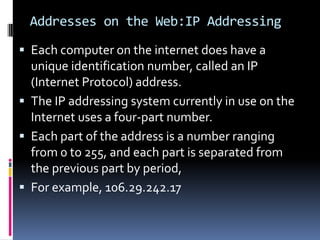 Addresses on the Web:IP Addressing
 Each computer on the internet does have a
unique identification number, called an IP
(Internet Protocol) address.
 The IP addressing system currently in use on the
Internet uses a four-part number.
 Each part of the address is a number ranging
from 0 to 255, and each part is separated from
the previous part by period,
 For example, 106.29.242.17
 