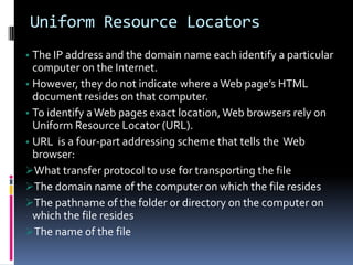 Uniform Resource Locators
• The IP address and the domain name each identify a particular
computer on the Internet.
• However, they do not indicate where aWeb page’s HTML
document resides on that computer.
• To identify aWeb pages exact location,Web browsers rely on
Uniform Resource Locator (URL).
• URL is a four-part addressing scheme that tells the Web
browser:
What transfer protocol to use for transporting the file
The domain name of the computer on which the file resides
The pathname of the folder or directory on the computer on
which the file resides
The name of the file
 
