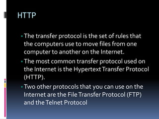 HTTP
•The transfer protocol is the set of rules that
the computers use to move files from one
computer to another on the Internet.
•The most common transfer protocol used on
the Internet is the HypertextTransfer Protocol
(HTTP).
•Two other protocols that you can use on the
Internet are the FileTransfer Protocol (FTP)
and theTelnet Protocol
 