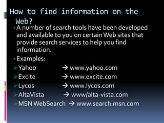 How to find information on the
Web?
•A number of search tools have been developed
and available to you on certainWeb sites that
provide search services to help you find
information.
•Examples:
Yahoo  www.yahoo.com
Excite  www.excite.com
Lycos  www.lycos.com
AltaVista  www/alta-vista.com
MSNWebSearch  www.search.msn.com
 