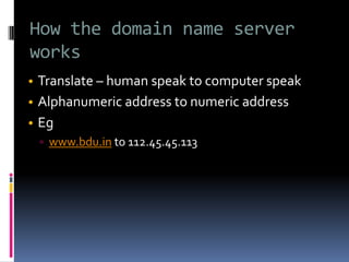 How the domain name server
works
• Translate – human speak to computer speak
• Alphanumeric address to numeric address
• Eg
▫ www.bdu.in to 112.45.45.113
 