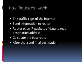 How Routers Work
 The traffic cops of the Internet
 Send information to router
 Router open IP packets of data to read
destination address
 Calculate the best route
 After that send final destination
 