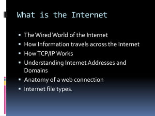What is the Internet
 TheWired World of the Internet
 How Information travels across the Internet
 HowTCP/IPWorks
 Understanding Internet Addresses and
Domains
 Anatomy of a web connection
 Internet file types.
 