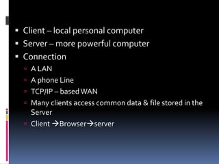  Client – local personal computer
 Server – more powerful computer
 Connection
 A LAN
 A phone Line
 TCP/IP – basedWAN
 Many clients access common data & file stored in the
Server
 Client Browserserver
 