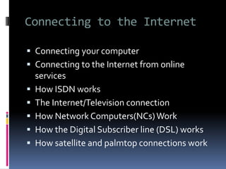 Connecting to the Internet
 Connecting your computer
 Connecting to the Internet from online
services
 How ISDN works
 The Internet/Television connection
 How Network Computers(NCs)Work
 How the Digital Subscriber line (DSL) works
 How satellite and palmtop connections work
 
