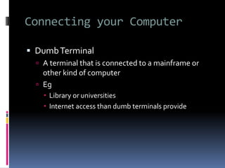 Connecting your Computer
 DumbTerminal
 A terminal that is connected to a mainframe or
other kind of computer
 Eg
 Library or universities
 Internet access than dumb terminals provide
 