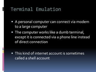 Terminal Emulation
 A personal computer can connect via modem
to a large computer
 The computer works like a dumb terminal,
except it is connected via a phone line instead
of direct connection
 This kind of internet account is sometimes
called a shell account
 