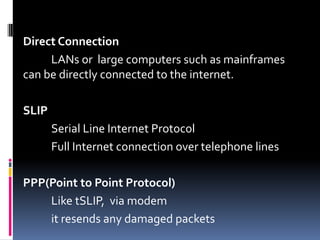 Direct Connection
LANs or large computers such as mainframes
can be directly connected to the internet.
SLIP
Serial Line Internet Protocol
Full Internet connection over telephone lines
PPP(Point to Point Protocol)
Like tSLIP, via modem
it resends any damaged packets
 