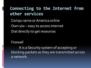 Connecting to the Internet from
other services
Compu serve or America online
Own s/w – easy to access internet
Dial directly to get resources
Firewall
It is a Security system of accepting or
blocking packets as they are transmitted across
a network.
 