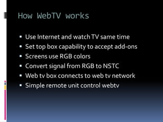 How WebTV works
 Use Internet and watchTV same time
 Set top box capability to accept add-ons
 Screens use RGB colors
 Convert signal from RGB to NSTC
 Web tv box connects to web tv network
 Simple remote unit control webtv
 