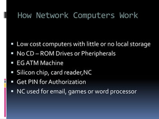 How Network Computers Work
 Low cost computers with little or no local storage
 No CD – ROM Drives or Pheripherals
 EG ATM Machine
 Silicon chip, card reader,NC
 Get PIN for Authorization
 NC used for email, games or word processor
 