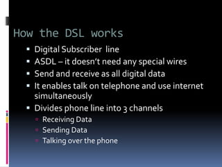 How the DSL works
 Digital Subscriber line
 ASDL – it doesn’t need any special wires
 Send and receive as all digital data
 It enables talk on telephone and use internet
simultaneously
 Divides phone line into 3 channels
 Receiving Data
 Sending Data
 Talking over the phone
 