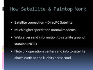 How Satellite & Palmtop Work
 Satellite connection – DirecPC Satellite
 Much higher speed than normal modems
 Webserver send information to satellite ground
stataion (NOC)
 Network operations center send info to satellite
above earth at 400 kilobits per second
 