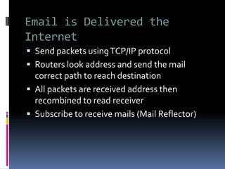 Email is Delivered the
Internet
 Send packets usingTCP/IP protocol
 Routers look address and send the mail
correct path to reach destination
 All packets are received address then
recombined to read receiver
 Subscribe to receive mails (Mail Reflector)
 