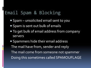 Email Spam & Blocking
 Spam – unsolicited email sent to you
 Spam is sent out bulk of emails
 To get bulk of email address from company
servers
 Spammers hide their email address
The mail have from, sender and reply
The mail come from someone not spammer
Doing this sometimes called SPAMOUFLAGE
 