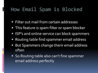 How Email Spam is Blocked
 Filter out mail from certain addresses
 This feature is spam filter or spam blocker
 ISP’s and online service can block spammers
 Routing table find spammer email address
 But Spammers change therir email address
often
 So Routing table also can’t fine spammer
email address perfectly
 