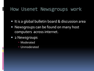 How Usenet Newsgroups work
 It is a global bulletin board & discussion area
 Newsgroups can be found on many host
computers across internet.
 2 Newsgroups
 Moderated
 Unmoderated
 