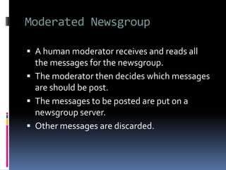 Moderated Newsgroup
 A human moderator receives and reads all
the messages for the newsgroup.
 The moderator then decides which messages
are should be post.
 The messages to be posted are put on a
newsgroup server.
 Other messages are discarded.
 