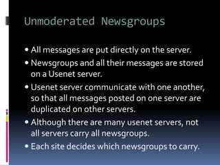 Unmoderated Newsgroups
 All messages are put directly on the server.
 Newsgroups and all their messages are stored
on a Usenet server.
 Usenet server communicate with one another,
so that all messages posted on one server are
duplicated on other servers.
 Although there are many usenet servers, not
all servers carry all newsgroups.
 Each site decides which newsgroups to carry.
 