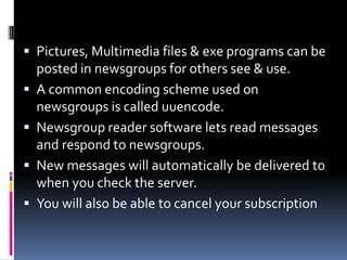  Pictures, Multimedia files & exe programs can be
posted in newsgroups for others see & use.
 A common encoding scheme used on
newsgroups is called uuencode.
 Newsgroup reader software lets read messages
and respond to newsgroups.
 New messages will automatically be delivered to
when you check the server.
 You will also be able to cancel your subscription
 