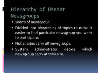Hierarchy of Usenet
Newsgroups
 1000’s of newsgroup .
 Divided into hierarchies of topics to make it
easier to find particular newsgroup you want
to participate.
 Not all sites carry all newsgroups.
 System administrator decide which
newsgroup carry at their site.
 