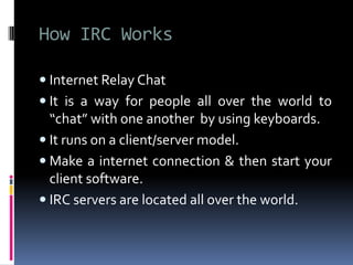 How IRC Works
 Internet Relay Chat
 It is a way for people all over the world to
“chat” with one another by using keyboards.
 It runs on a client/server model.
 Make a internet connection & then start your
client software.
 IRC servers are located all over the world.
 