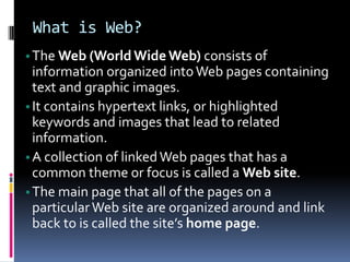 What is Web?
•The Web (World WideWeb) consists of
information organized intoWeb pages containing
text and graphic images.
•It contains hypertext links, or highlighted
keywords and images that lead to related
information.
•A collection of linkedWeb pages that has a
common theme or focus is called a Web site.
•The main page that all of the pages on a
particularWeb site are organized around and link
back to is called the site’s home page.
 