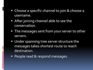  Choose a specific channel to join & choose a
username.
 After joining channel able to see the
conservation.
 The messages sent from your server to other
servers.
 Under spanning tree server structure the
messages takes shortest route to reach
destination.
 People read & respond messages.
 