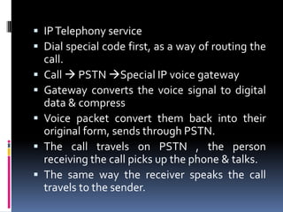  IPTelephony service
 Dial special code first, as a way of routing the
call.
 Call  PSTN Special IP voice gateway
 Gateway converts the voice signal to digital
data & compress
 Voice packet convert them back into their
original form, sends through PSTN.
 The call travels on PSTN , the person
receiving the call picks up the phone & talks.
 The same way the receiver speaks the call
travels to the sender.
 