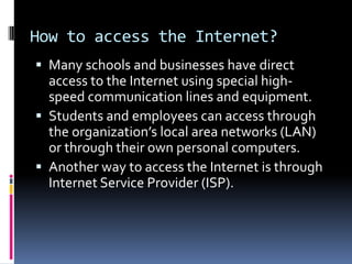How to access the Internet?
 Many schools and businesses have direct
access to the Internet using special high-
speed communication lines and equipment.
 Students and employees can access through
the organization’s local area networks (LAN)
or through their own personal computers.
 Another way to access the Internet is through
Internet Service Provider (ISP).
 