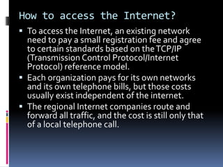 How to access the Internet?
 To access the Internet, an existing network
need to pay a small registration fee and agree
to certain standards based on theTCP/IP
(Transmission Control Protocol/Internet
Protocol) reference model.
 Each organization pays for its own networks
and its own telephone bills, but those costs
usually exist independent of the internet.
 The regional Internet companies route and
forward all traffic, and the cost is still only that
of a local telephone call.
 