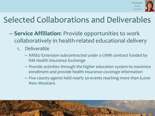 Selected Collaborations and Deliverables
– Service Affiliation: Provide opportunities to work
collaboratively in health-related educational delivery
1. Deliverable
– NMSU Extension subcontracted under a UNM contract funded by
NM Health Insurance Exchange
– Provide activities through the higher education system to maximize
enrollment and provide health insurance coverage information
– Five county agents held nearly 50 events reaching more than 6,000
New Mexicans
Presenter:
Sonja
Koukel
 
