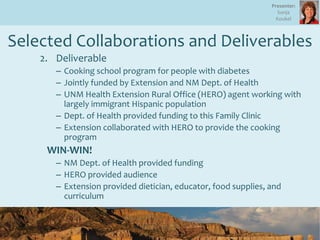 Selected Collaborations and Deliverables
2. Deliverable
– Cooking school program for people with diabetes
– Jointly funded by Extension and NM Dept. of Health
– UNM Health Extension Rural Office (HERO) agent working with
largely immigrant Hispanic population
– Dept. of Health provided funding to this Family Clinic
– Extension collaborated with HERO to provide the cooking
program
WIN-WIN!
– NM Dept. of Health provided funding
– HERO provided audience
– Extension provided dietician, educator, food supplies, and
curriculum
Presenter:
Sonja
Koukel
 