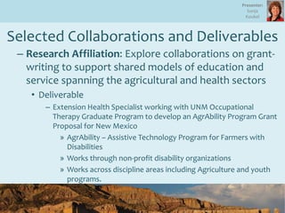 Selected Collaborations and Deliverables
– Research Affiliation: Explore collaborations on grant-
writing to support shared models of education and
service spanning the agricultural and health sectors
• Deliverable
– Extension Health Specialist working with UNM Occupational
Therapy Graduate Program to develop an AgrAbility Program Grant
Proposal for New Mexico
» AgrAbility – Assistive Technology Program for Farmers with
Disabilities
» Works through non-profit disability organizations
» Works across discipline areas including Agriculture and youth
programs.
Presenter:
Sonja
Koukel
 