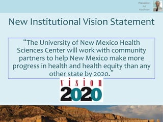 New Institutional Vision Statement
“The University of New Mexico Health
Sciences Center will work with community
partners to help New Mexico make more
progress in health and health equity than any
other state by 2020.”
Presenter:
Art
Kaufman
 