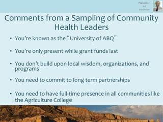 Comments from a Sampling of Community
Health Leaders
• You’re known as the “University of ABQ”
• You’re only present while grant funds last
• You don’t build upon local wisdom, organizations, and
programs
• You need to commit to long term partnerships
• You need to have full-time presence in all communities like
the Agriculture College
Presenter:
Art
Kaufman
 