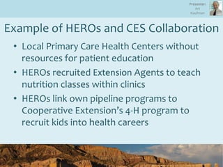 Example of HEROs and CES Collaboration
• Local Primary Care Health Centers without
resources for patient education
• HEROs recruited Extension Agents to teach
nutrition classes within clinics
• HEROs link own pipeline programs to
Cooperative Extension’s 4-H program to
recruit kids into health careers
19
Presenter:
Art
Kaufman
 