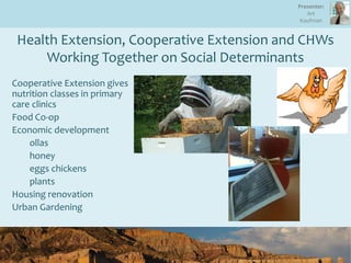 Health Extension, Cooperative Extension and CHWs
Working Together on Social Determinants
Cooperative Extension gives
nutrition classes in primary
care clinics
Food Co-op
Economic development
ollas
honey
eggs chickens
plants
Housing renovation
Urban Gardening
Presenter:
Art
Kaufman
 