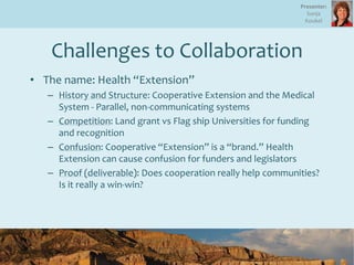 Challenges to Collaboration
• The name: Health “Extension”
– History and Structure: Cooperative Extension and the Medical
System - Parallel, non-communicating systems
– Competition: Land grant vs Flag ship Universities for funding
and recognition
– Confusion: Cooperative “Extension” is a “brand.” Health
Extension can cause confusion for funders and legislators
– Proof (deliverable): Does cooperation really help communities?
Is it really a win-win?
8
Presenter:
Sonja
Koukel
 