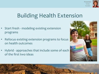 • Start fresh - modeling existing extension
programs
• Refocus existing extension programs to focus
on health outcomes
• Hybrid - approaches that include some of each
of the first two ideas
Building Health Extension
Presenter:
Sonja
Koukel
 